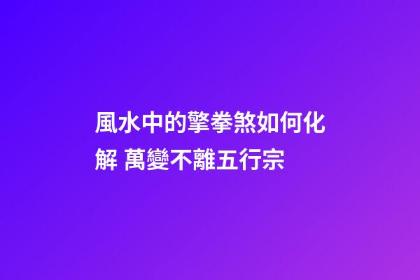 風水中的擎拳煞如何化解 萬變不離五行宗